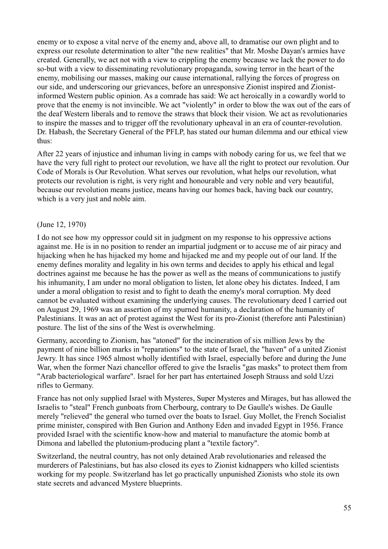 enemy or to expose a vital nerve of the enemy and, above all, to dramatise our own plight and to
express our resolute determination to alter "the new realities" that Mr. Moshe Dayan's armies have
created. Generally, we act not with a view to crippling the enemy because we lack the power to do
so-but with a view to disseminating revolutionary propaganda, sowing terror in the heart of the
enemy, mobilising our masses, making our cause international, rallying the forces of progress on
our side, and underscoring our grievances, before an unresponsive Zionist inspired and Zionist-
informed Western public opinion. As a comrade has said: We act heroically in a cowardly world to
prove that the enemy is not invincible. We act "violently" in order to blow the wax out of the ears of
the deaf Western liberals and to remove the straws that block their vision, We act as revolutionaries
to inspire the masses and to trigger off the revolutionary upheaval in an era of counter-revolution.
Dr. Habash, the Secretary General of the PFLP, has stated our human dilemma and our ethical view
thus:

 

 

 

After 22 years of injustice and inhuman living in camps with nobody caring for us, we feel that we
have the very full right to protect our revolution, we have all the right to protect our revolution, Our
Code of Morals is Our Revolution. What serves our revolution, what helps our revolution, what
protects our revolution is right, is very right and honourable and very noble and very beautiful,
because our revolution means justice, means having our homes back, having back our country,
which is a very just and noble aim.

 

   

(June 12, 1970)

I do not see how my oppressor could sit in judgment on my response to his oppressive actions
against me, He is in no position to render an impartial judgment or to accuse me of air piracy and
hijacking when he has hijacked my home and hijacked me and my people out of our land. If the
enemy defines morality and legality in his own terms and decides to apply his ethical and legal
doctrines against me because he has the power as well as the means of communications to justify
his inhumanity, I am under no moral obligation to listen, let alone obey his dictates. Indeed, I am
under a moral obligation to resist and to fight to death the enemy's moral corruption. My deed
cannot be evaluated without examining the underlying causes. The revolutionary deed I carried out
on August 29, 1969 was an assertion of my spurned humanity, a declaration of the humanity of
Palestinians, It was an act of protest against the West for its pro-Zionist (therefore anti Palestir
posture. The list of the sins of the West is overwhelming.

 

    

Germany, according to Zionism, has "atoned" for the incineration of six million Jews by the
payment of nine billion marks in "reparations" to the state of Israel, the "haven" of a united Zionist
Jewry. It has since 1965 almost wholly identified with Israel, especially before and during the June
War, when the former Nazi chancellor offered to give the Israelis "gas masks" to protect them from
"Arab bacteriological warfare". Israel for her part has entertained Joseph Strauss and sold Uzzi
rifles to Germany.

France has not only supplied Israel with Mysteres, Super Mysteres and Mirages, but has allowed the
Israelis to "steal" French gunboats from Cherbourg, contrary to De Gaulle's wishes. De Gaulle
merely "relieved" the general who turned over the boats to Israel. Guy Mollet, the French Socialist
prime minister, conspired with Ben Gurion and Anthony Eden and invaded Egypt in 1956. France
provided Israel with the scientific know-how and material to manufacture the atomic bomb at
Dimona and labelled the plutonium-producing plant a “textile factory”.

 

Switzerland, the neutral country, has not only detained Arab revolutionaries and released the
murderers of Palestinians, but has also closed its eyes to Zionist kidnappers who killed scientists
working for my people. Switzerland has let go practically unpunished Zionists who stole its own
state secrets and advanced Mystere blueprints,

 

55
